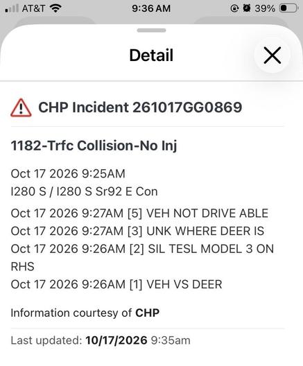 Screen capture from an app:
CHP Incident 261017GG0869
1182-Trfc Collision-No Inj
Oct 17 2026 9:25AM
1280 S / 1280 S Sr92 E Con
Oct 17 2026 9:27AM [5] VEH NOT DRIVE ABLE
Oct 17 2026 9:27AM [3] UNK WHERE DEER IS
Oct 17 2026 9:26AM [2] SIL TESL MODEL 3 ON
RHS
Oct 17 2026 9:26AM [1] VEH VS DEER
Information courtesy of CHP
Last updated: 10/17/2026 9:35am