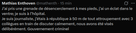 Mathias Enthoven

J’ai pris une grenade de désencerclement à mes pieds, j’ai un éclat dans le ventre; je suis à l’hôpital.
Je suis journaliste, j’étais à république à 50 m de tout attroupement avec 3 collègues en train de discuter calmement, nous avons été visés délibérément. Gouvernement criminel