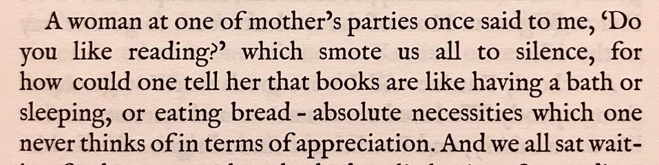 from "the brontës went to woolworths" by rachel ferguson: "a woman at one of mother's parties once said to me, 'do you like reading?' which smote us all to silence, for how could one tell her that books are like having a bath or sleeping, or eating bread – absolute necessities which one never thinks of in terms of appreciation."