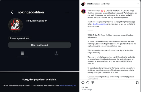 IG post by50501movement

    ❌👑 UPDATE: As of 3:03 PM, the No Kings Coalition Instagram account has been restored. We're keeping an eye on it throughout our nationwide day of action and will provide an update if there are any new developments.

    Thank you for spreading the word and amplifying the message, follow @nokingscoalition and make sure to get out and attend an event today!

    ———

    URGENT: Our No Kings Coalition Instagram account has been taken down.

    At about 1:30 PM ET today, Meta froze and removed the main No Kings Coalition Instagram account. We got no notice and no explanation, and our admins are locked out.

    This happened at the peak of our national day of action, No Kings: Vote Early.

    We need your help to spread the word. Share this far and wide so people know Mark Zuckerberg and the regime is trying to suppress us and our efforts. And, tell them to RESTORE the account.

    To Mark Zuckerberg, Meta, and the Trump regime: we see how afraid you are of losing power. Silencing us won’t stop what’s coming. Change is coming for all of you.
