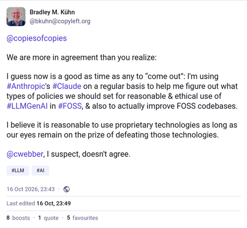 Bradley M. Kühn
@bkuhn@copyleft.org

@copiesofcopies 

We are more in agreement than you realize:

I guess now is a good as time as any to “come out”: I'm using #Anthropic's #Claude on a regular basis to help me figure out what types of policies we should set for reasonable & ethical use of #LLMGenAI in #FOSS, & also to actually improve FOSS codebases.

I believe it is reasonable to use proprietary technologies as long as our eyes remain on the prize of defeating those technologies.

@cwebber, I suspect, doesn't agree.