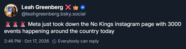Screenshot, Bluesky post by Leah Greenberg of Indivisible (@leahgreenberg.bsky.social)

Text: Meta just took down the No Kings instagram page with 3000 events happening around the country today

Published: 2:46 PM ET · Oct 17, 2026