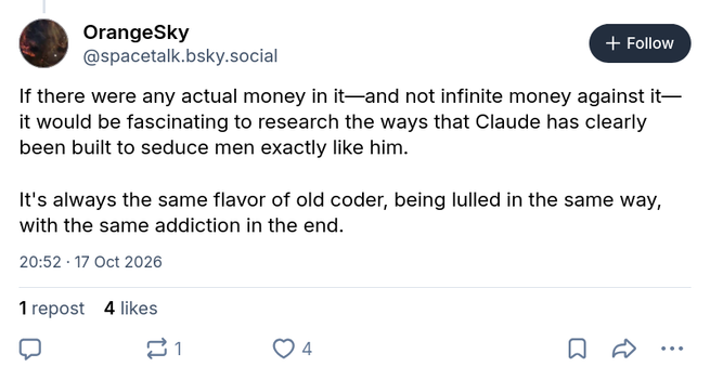 OrangeSky
@spacetalk.bsky.social

If there were any actual money in it—and not infinite money against it—it would be fascinating to research the ways that Claude has clearly been built to seduce men exactly like him. 

It's always the same flavor of old coder, being lulled in the same way, with the same addiction in the end.