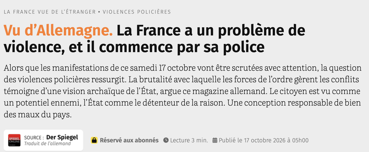 Vu d’Allemagne. La France a un problème de violence, et il commence par sa police
Alors que les manifestations de ce samedi 17 octobre vont être scrutées avec attention, la question des violences policières ressurgit. La brutalité avec laquelle les forces de l’ordre gèrent les conflits témoigne d’une vision archaïque de l’État, argue ce magazine allemand. Le citoyen est vu comme un potentiel ennemi, l’État comme le détenteur de la raison. Une conception responsable de bien des maux du pays.