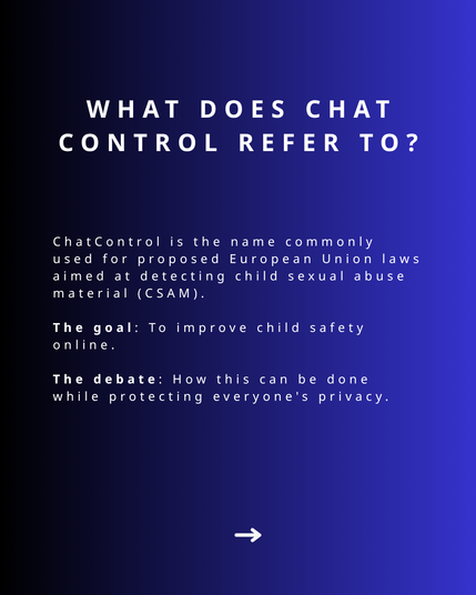 Images shows text that states: What does chat control refer to? Chat Control is the name commonly used for proposed European Union laws aimed at detecting child sexual abuse material (CSAM). The goal: To improve child safety online. The debate: How this can be done while protecting everyone's privacy.