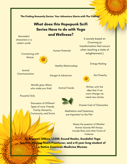 On a pale yellow background with two bright sunflowers, one at the top right and the other at the bottom left, it has the following information:
The Finding Humanity Series: Your Adventure Starts with The Calling! What does this Hopepunk Scifi Series Have to do with Yoga and Wellness? -Nonviolent characters in a violent world. -Human Potential 
-A society based on Crowning (a transformation that occurs when reaching a state of enlightenment.) -Connecting with Nature -Energy Healing -Healthy Relationships -Animal Communication -Danger & Adventure
-Not Preachy -Powerful Girls -Morally gray villains who make you think. -Discussion of Different Types of Love: Friends, Family, Romantic, Community, and Divine
-Animal Friends -Written with the idea that if we want change we need new stories
-Diverse Cast of Characters -Meditation and Ceremony are Important to the Plot
-Raises the question of Whether Human Society Will Always Include Wars and other Forms of Violence.
By Branwen OShea, LCSW, Sound Healer, Kundalini Yoga Teacher, Healing Touch Practioner, and a 15 year-long student of a Native American Medicine Woman