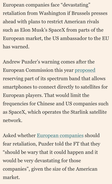 European companies face "devastating"
retaliation from Washington if Brussels presses
ahead with plans to restrict American rivals
such as Elon Musk's SpaceX from parts of the
European market, the US ambassador to the EU
has warned.
Andrew Puzder's warning comes after the
European Commission this year proposed
reserving part of its spectrum band that allows
smartphones to connect directly to satellites for
European players. That would limit the
frequencies for Chinese and US companies such
as Spacex, which operates the Starlink satellite
network.
Asked whether European companies should
fear retaliation, Puzder told the FT that they
"should be wary that it could happen and it
would be very devastating for those
companies", given the size of the American
market.