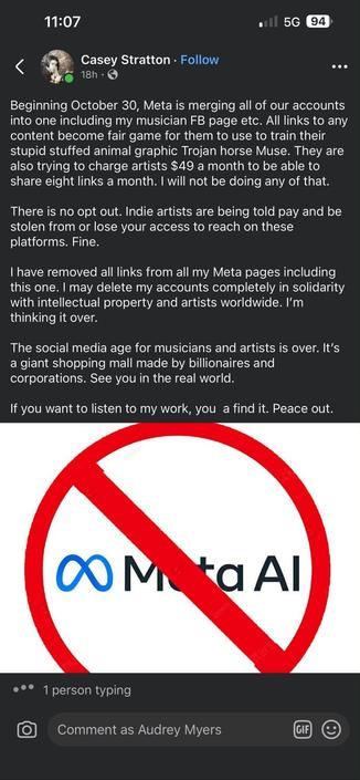 From Casey Stratton - 

Beginning October 30, Meta is merging all of our accounts into one including my musician FB page etc. All links to any content become fair game for them to use to train their stupid stuffed animal graphic Trojan horse Muse. They are also trying to charge artists $49 a month to be able to share eight links a month. I will not be doing any of that. There is no opt out. Indie artists are being told pay and be stolen from or lose your access to reach on these platforms. Fine.

I have removed all links from all my Meta pages including this one. I may delete my accounts completely in solidarity with intellectual property and artists worldwide. I'm thinking it over.

The social media age for musicians and artists is over. It's a giant shopping mall made by billionaires and corporations. See you in the real world.

If you want to listen to my work, you a find it. Peace out.

[beneath this is a red and white NO graphic with a slash through the words Meta AI]