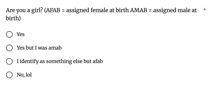 Are you a girl? (AFAB = assigned female at birth AMAB = assigned male at birth)
Yes
Yes but I was amab
I identify as something else but afab
No, lol