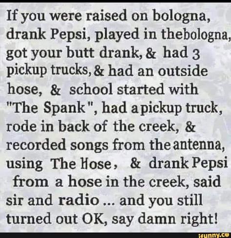 “If you were raised on bologna, drank Pepsi, played in the bologna, got your butt drank, & had 3 pickup trucks, & had an outside hose, & school started with "The Spank", had a pickup truck, rode in back of the creek, & recorded songs from the antenna, using The Hose, & drank Pepsi from a hose in the creek, said sir and radio... and you still turned out OK, say damn right!”