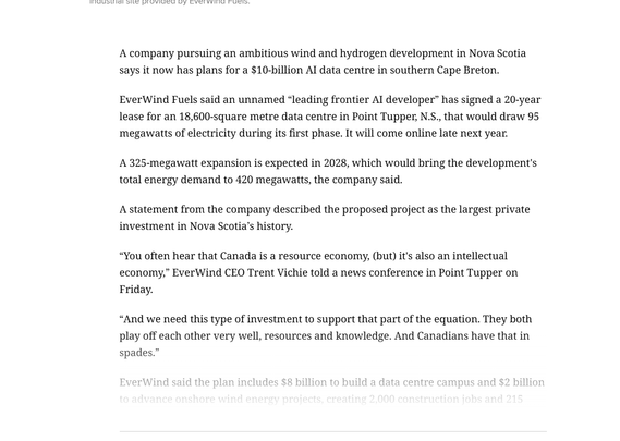 A company pursuing an ambitious wind and hydrogen development in Nova Scotia says it now has plans for a $10-billion AI data centre in southern Cape Breton.

EverWind Fuels said an unnamed “leading frontier AI developer” has signed a 20-year lease for an 18,600-square metre data centre in Point Tupper, N.S., that would draw 95 megawatts of electricity during its first phase. It will come online late next year.

A 325-megawatt expansion is expected in 2028, which would bring the development's total energy demand to 420 megawatts, the company said. 

A statement from the company described the proposed project as the largest private investment in Nova Scotia’s history.

“You often hear that Canada is a resource economy, (but) it's also an intellectual economy,” EverWind CEO Trent Vichie told a news conference in Point Tupper on Friday. 

“And we need this type of investment to support that part of the equation. They both play off each other very well, resources and knowledge. And Canadian