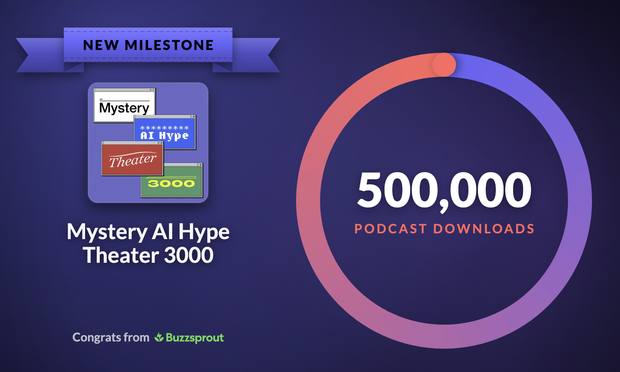 Graphic produced by Buzzsprout:

On the left:
New Milestone (text set in a ribbon graphic)
Mystery AI Hype Theater 3000 logo & podcast name
Congrats from Buzzsprout

On the right:
500,000 podcast downloads
Surrounded by a circle with gradient color from purple/blue through peach