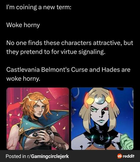Post from reddit:

I'm coining a new term:
Woke horny
No one finds these characters attractive, but they pretend to fit virtue signaling. 

Castlevania's Belmont's Curse and Hades are woke horny.
[Picture of very hot powerful attractive female main characters of the games listed above]