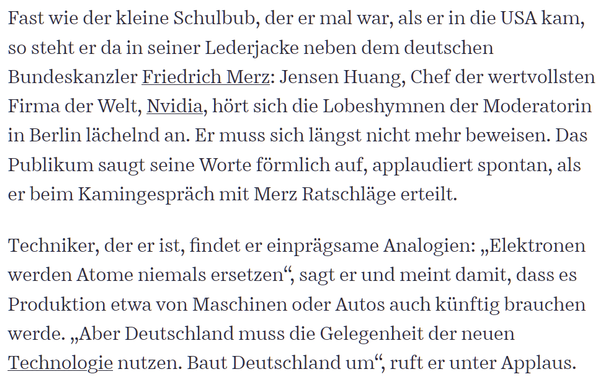 Fast wie der kleine Schulbub, der er mal war, als er in die USA kam, so steht er da in seiner Lederjacke neben dem deutschen Bundeskanzler Friedrich Merz: Jensen Huang, Chef der wertvollsten Firma der Welt, Nvidia, hört sich die Lobeshymnen der Moderatorin in Berlin lächelnd an. Er muss sich längst nicht mehr beweisen. Das Publikum saugt seine Worte förmlich auf, applaudiert spontan, als er beim Kamingespräch mit Merz Ratschläge erteilt.

Techniker, der er ist, findet er einprägsame Analogien: „Elektronen werden Atome niemals ersetzen“, sagt er und meint damit, dass es Produktion etwa von Maschinen oder Autos auch künftig brauchen werde. „Aber Deutschland muss die Gelegenheit der neuen Technologie nutzen. Baut Deutschland um“, ruft er unter Applaus.