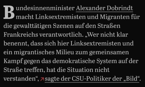 Bundesinnenminister Alexander Dobrindt macht Linksextremisten und Migranten für die gewalttätigen Szenen auf den Straßen Frankreichs verantwortlich. „Wer nicht klar benennt, dass sich hier Linksextremisten und ein migrantisches Milieu zum gemeinsamen Kampf gegen das demokratische System auf der Straße treffen, hat die Situation nicht verstanden“, sagte der CSU-Politiker der „Bild“.