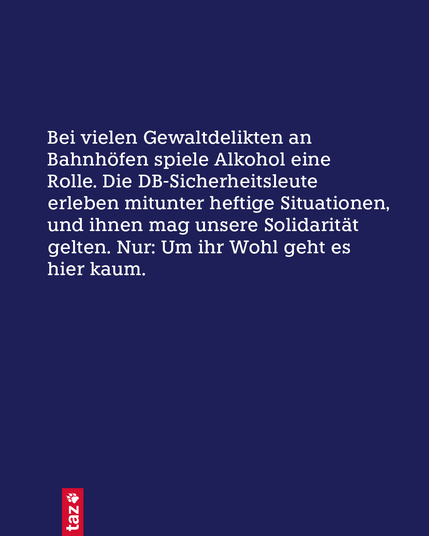 Nur Text: Bei vielen Gewaltdelikten an Bahnhöfen spiele Alkohol eine Rolle. Die DB-Sicherheitsleute erleben mitunter heftige Situationen, und ihnen mag unsere Solidarität gelten. Nur: Um ihr Wohl geht es hier kaum.
