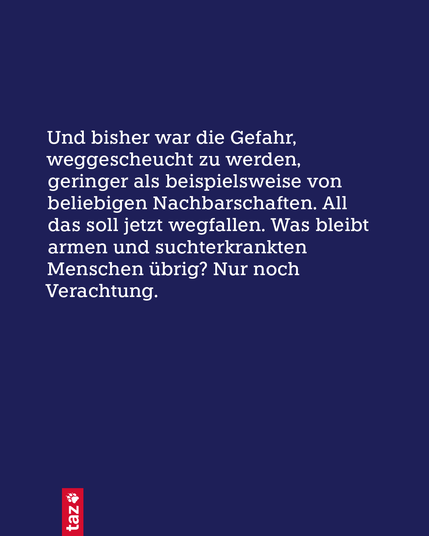 Nur Text: Und bisher war die Gefahr, weggescheucht zu werden, geringer als beispielsweise von beliebigen Nachbarschaften. All das soll jetzt wegfallen. Was bleibt armen und suchterkrankten Menschen übrig? Nur noch Verachtung.