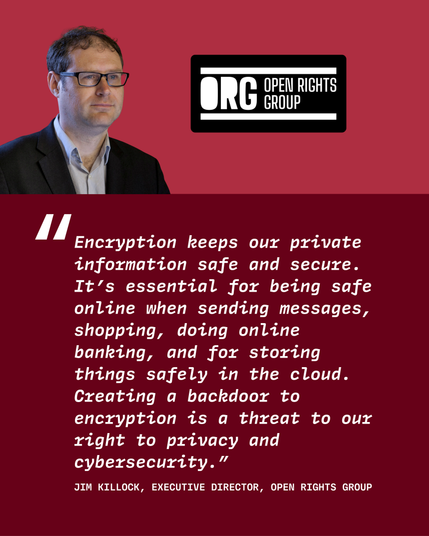 Quote from Jim Killock, executive director of Open Rights Group, "Encryption keeps our private information safe and secure. It’s essential for being safe online when sending messages, shopping, doing online banking, and for storing things safely in the cloud. Creating a backdoor to encryption is a threat to our right to privacy and cybersecurity.” "