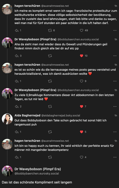bluesky screenshot einer unterhaltung (für kontext: die befreundet sind)

@ausnahmsweise.net
ich meine es komplett ernst wenn ich sage: französische protestkultur zum weltkulturerbe erklären. diese völlige selbstsicherheit der bevölkerung, dass ihr zusteht das land lahmzulegen, statt lieb bitte und danke zu sagen, weil man mal für fünf stunden ein paar schilder in die luft halten darf.

@bobbybaerchen.eurosky.social
Aha da sieht man mal wieder dass du Gewalt und Plünderungen geil findest nimm doch gleich alle bei dir auf etc pp

@ausnahmsweise.net
es ist so schön wie du die kernaussage meines posts genau verstehst und herauskristallisierst, was ich damit ausdrücken wollte ❤️

@bobbybaerchen.eurosky.social
Zu viele 0,9malkluge Kommentare dieser Art abbekommen in den letzten Tagen, es tut mir leid

@aidabaghernejad.bsky.social
Gut dass Bobbybobson den Take schon gebracht hat sonst hätt ich rangemusst puh

@ausnahmsweise.net
ich bin so happy euch zu kennen, ihr seid wirklich der perfekte ersatz für männer mit mangelnder lesekompetenzenz

@bobbybaerchen.eurosky.social
Das ist das schönste Kompliment seit langem