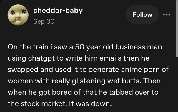 Post by cheddar-baby on Sep 30:

On the train i saw a 50 year old business man using chatgpt to write him emails then he swapped and used it to generate anime porn of women with really glistening wet butts. Then when he got bored of that he tabbed over to the stock market. It was down.