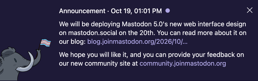 Mastodon announcement · Oct 19, 01:01 PM

“We will be deploying Mastodon 5.0’s new web interface design on mastodon.social on the 20th. You can read more about it on our blog: https://
blog.joinmastodon.org/2026/10/5.0-a-closer-look/

We hope you will like it, and you can provide your feedback on our new community site at https://
community.joinmastodon.org.”