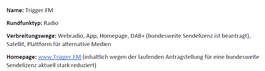 Name: Trigger.FM
Rundfunktyp: Radio
Verbreitungswege: Webradio, App, Homepage, DAB+ (bundesweite Sendelizenz ist beantragt), Satellit, Plattform für alternative Medien
Homepage: www.Trigger.FM (inhaltlich wegen der laufenden Antragstellung für eine bundesweite Sendelizenz aktuell stark reduziert)