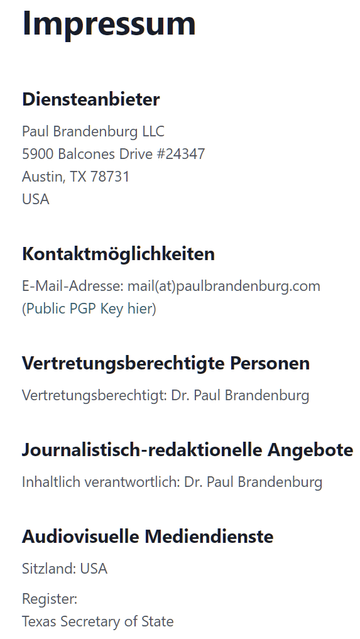 Impressum

Diensteanbieter
Paul Brandenburg LLC
5900 Balcones Drive #24347
Austin, TX 78731
USA

Kontaktmöglichkeiten
E-Mail-Adresse: mail(at)paulbrandenburg.com
(Public PGP Key hier)

Vertretungsberechtigte Personen
Vertretungsberechtigt: Dr. Paul Brandenburg
Journalistisch-redaktionelle Angebote
Inhaltlich verantwortlich: Dr. Paul Brandenburg
Audiovisuelle Mediendienste

Sitzland: USA
Register: Texas Secretary of State