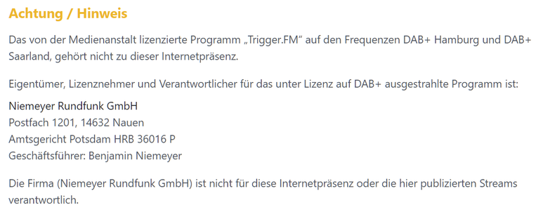 Achtung / Hinweis

Das von der Medienanstalt lizenzierte Programm „Trigger.FM“ auf den Frequenzen DAB+ Hamburg und DAB+ Saarland, gehört nicht zu dieser Internetpräsenz.

Eigentümer, Lizenznehmer und Verantwortlicher für das unter Lizenz auf DAB+ ausgestrahlte Programm ist:

Niemeyer Rundfunk GmbH

Postfach 1201, 14632 Nauen

Amtsgericht Potsdam HRB 36016 P

Geschäftsführer: Benjamin Niemeyer

Die Firma (Niemeyer Rundfunk GmbH) ist nicht für diese Internetpräsenz oder die hier publizierten Streams verantwortlich.