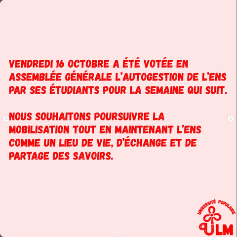 VENDREDI 16 OCTOBRE A ÉTÉ VOTÉE EN ASSEMBLÉE GÉNÉRALE L'AUTOGESTION DE L'ENS PAR SES ÉTUDIANTS POUR LA SEMAINE QUI SUIT.
NOUS SOUHAITONS POURSUIVRE LA MOBILISATION TOUT EN MAINTENANT L'ENS COMME UN LIEU DE VIE, D’ÉCHANGE ET DE PARTAGE DES SAVOIRS.