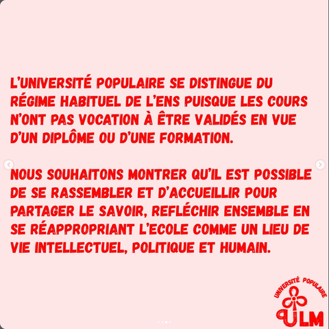 L’UNIVERSITÉ POPULAIRE SE DISTINGUE DU RÉGIME HABITUEL DE L'ENS PUISQUE LES COURS N'ONT PAS VOCATION A ÊTRE VALIDES EN VUE D'UN DIPLÔME OU D'UNE FORMATION.
NOUS SOUHAITONS MONTRER QU'IL EST POSSIBLE DE SE RASSEMBLER ET D’ACCUEILLIR POUR PARTAGER LE SAVOIR, RÉFLÉCHIR ENSEMBLE EN
SE RÉAPPROPRIANT L’ÉCOLE COMME UN LIEU DE VIE INTELLECTUEL, POLITIQUE ET HUMAIN.