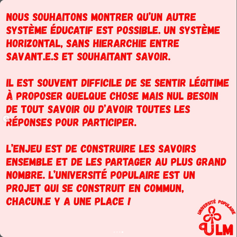 NOUS SOUHAITONS MONTRER QU'UN AUTRE SYSTÈME ÉDUCATIF EST POSSIBLE. UN SYSTÈME HORIZONTAL, SANS HIÉRARCHIE ENTRE SAVANT.E.S ET SOUHAITANT SAVOIR. 
IL EST SOUVENT DIFFICILE DE SE SENTIR LÉGITIME A PROPOSER QUELQUE CHOSE MAIS NUL BESOIN DE TOUT SAVOIR OU D’AVOIR TOUTES LES RÉPONSES POUR PARTICIPER.
L’ENJEU EST DE CONSTRUIRE LES SAVOIRS ENSEMBLE ET DE LES PARTAGER AU PLUS GRAND NOMBRE. L’UNIVERSITÉ POPULAIRE EST UN PROJET QUI SE CONSTRUIT EN COMMUN, CHACUN.E Y A UNE PLACE !