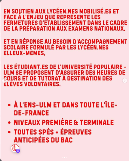 EN SOUTIEN AUX LYCÉEN.NES MOBILISE.ES ET FACE A L'ENJEU QUE REPRÉSENTE LES FERMETURES D’ÉTABLISSEMENT DANS LE CADRE DE LA PRÉPARATION AUX EXAMENS NATIONAUX, ET EN RÉPONSE AU BESOIN D'ACCOMPAGNEMENT SCOLAIRE FORMULE PAR LES LYCÉEN.NES ELLEUX-MEMES, LES ÉTUDIANT.ES DE L’UNIVERSITÉ POPULAIRE - ULM SE PROPOSENT D'ASSURER DES HEURES DE COURS ET DE TUTORAT A DESTINATION DES
ÉLÈVES VOLONTAIRES.
* A L'ENS-ULM ET DANS TOUTE L'iLE-DE-FRANCE
* NIVEAUX PREMIÈRE & TERMINALE
» TOUTES SPES + ÉPREUVES ANTICIPEES DU BAC