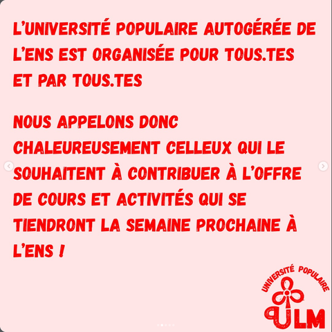 L’UNIVERSITÉ POPULAIRE AUTOGÉRÉE DE L’ENS EST ORGANISÉE POUR TOUS.TES ET PAR TOUS.TES NOUS APPELONS DONC CHALEUREUSEMENT CELLEUX QUI LE SOUHAITENT A CONTRIBUER A L'OFFRE DE COURS ET ACTIVITÉS QUI SE TIENDRONT LA SEMAINE PROCHAINE A L'ENS I