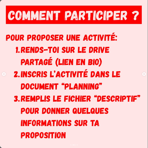 COMMENT PARTICIPER ?
POUR PROPOSER UNE ACTIVITÉ:
1.RENDS-TOI SUR LE DRIVE PARTAGE (LIEN EN BIO)
2.INSCRIS L’ACTIVITÉ DANS LE DOCUMENT “PLANNING”
3.REMPLIS LE FICHIER “DESCRIPTIF” POUR DONNER QUELQUES INFORMATIONS SUR TA PROPOSITION