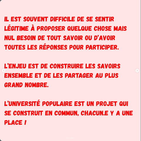 IL EST SOUVENT DIFFICILE DE SE SENTIR LÉGITIME A PROPOSER QUELQUE CHOSE MAIS NUL BESOIN DE TOUT SAVOIR OU D’AVOIR TOUTES LES RÉPONSES POUR PARTICIPER. 
L’ENJEU EST DE CONSTRUIRE LES SAVOIRS ENSEMBLE ET DE LES PARTAGER AU PLUS GRAND NOMBRE.
L’UNIVERSITÉ POPULAIRE EST UN PROJET QUI SE CONSTRUIT EN COMMUN, CHACUN.E Y A UNE PLACE I