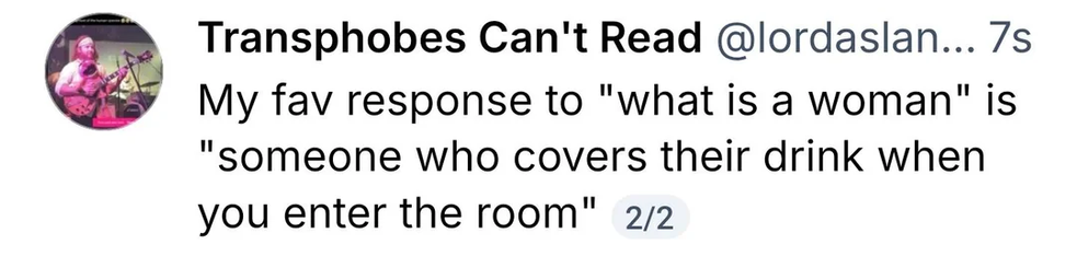 Screenshot of a social media post from the account "Transphobes Can't Read"

My favourite response to "what is a woman" is "someone who covers their drink when you enter the room"