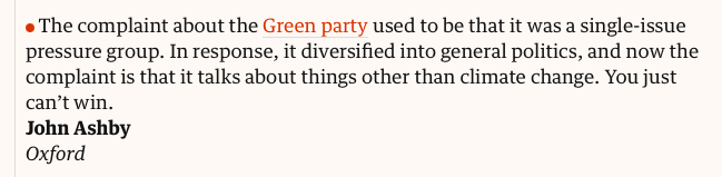 The complaint about the Green party used to be that it was a single-issue pressure group. In response, it diversified into general politics, and now the complaint is that it talks about things other than climate change. You just can’t win. 
John Ashby 
Oxford