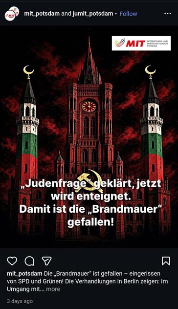 Instagram-Post der CDU-Mittelstandsinitiative Potsdam nebst Jugendverband.

KI-generiertes Bild des Roten Rathauses in Berlin, über dessen Eingang Hammer und Sichel prangen. Zwei Minarette in den Farben der palästinischen Flagge flankieren den Rathausturm. Im Hintergrund ist ein düsterer, schwarz und dunkelrot gefärbter Himmel zu sehen. Unten der Text: "Judenfrage‘ geklärt, jetzt wird enteignet. Damit ist die ‚Brandmauer‘ gefallen!“