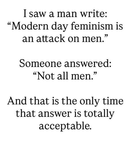 I saw a man write: "Modern day feminism is an attack on men."

Someone answered: "Not all men."

And that is the only time that answer is totally acceptable.