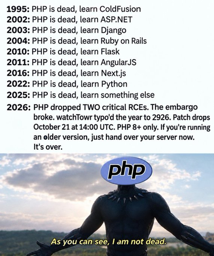 1995: PHP is dead, learn ColdFusion
2002: PHP is dead, learn ASP.NET
2003: PHP is dead, learn Django
2004: PHP is dead, learn Ruby on Rails
2010: PHP is dead, learn Flask
2011: PHP is dead, learn AngularJS
2016: PHP is dead, learn Next.js
2022: PHP is dead, learn Python
2025: PHP is dead, learn something else
2026: PHP dropped TWO critical RCEs. The embargo
broke. watchTowr typo'd the year to 2926. Patch drops
October 21 at 14:00 UTC. PHP 8+ only. If you're running
an older version, just hand over your server now.
It's over.
AM
As’you can see, I am not dead.