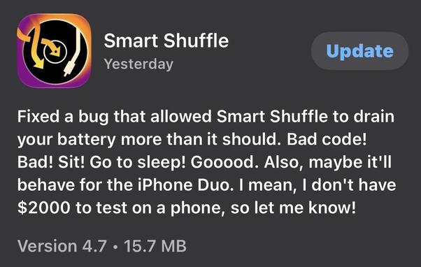 Screen shot in the iPhone "app store" for an updated version of the Smart Shuffle music player. It reads:

" Fixed a bug that allowed Smart Shuffle to drain your battery more than it should. Bad code! Bad! Sit! Go to sleep! Gooood. Also, maybe it'll behave for the iPhone Duo. | mean, | don't have $2000 to test on a phone, so let me know! "