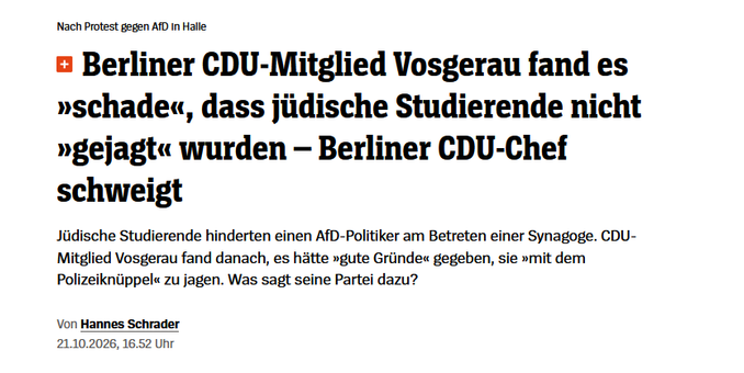 Screenshot Spiegel:
 Nach Protest gegen AfD in Halle Berliner CDU-Mitglied Vosgerau fand es »schade«, dass jüdische Studierende nicht »gejagt« wurden – Berliner CDU-Chef schweigt
Jüdische Studierende hinderten einen AfD-Politiker am Betreten einer Synagoge. CDU-Mitglied Vosgerau fand danach, es hätte »gute Gründe« gegeben, sie »mit dem Polizeiknüppel« zu jagen. Was sagt seine Partei dazu?