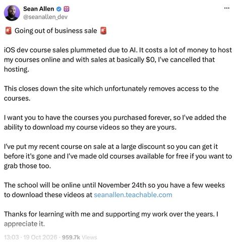 The text of the tweet:

🚨 Going out of business sale 🚨

iOS dev course sales plummeted due to AI. It costs a lot of money to host my courses online and with sales at basically $0, I've cancelled that hosting.

This closes down the site which unfortunately removes access to the courses.

I want you to have the courses you purchased forever, so I've added the ability to download my course videos so they are yours.

I've put my recent course on sale at a large discount so you can get it before it's gone and I've made old courses available for free if you want to grab those too.

The school will be online until November 24th so you have a few weeks to download these videos at seanallen.teachable.com

Thanks for learning with me and supporting my work over the years. I appreciate it.