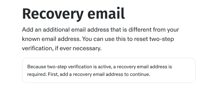 Screenshot of a message reading:

Recovery email
Add an additional email address that is different from your known email address. You can use this to reset two step verification if ever necessary.
Because two step verification is active, a recovery email address is required. First, add a recovery email address to continue.