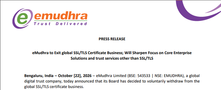 PRESS RELEASE

eMudhra to Exit global SSL/TLS Certificate Business; Will Sharpen Focus on Core Enterprise Solutions and trust services other than SSL/TLS

Bengaluru, India – October [22], 2026 – eMudhra Limited (BSE: 543533 | NSE: EMUDHRA), a global digital trust company, today announced that its Board has decided to voluntarily withdraw from the global SSL/TLS certificate business.