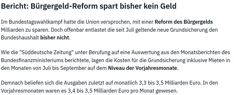 Bericht: Biirgergeld-Reform spart bisher kein Geld

Im Bundestagswahlkampf hatte die Union versprochen, mit einer Reform des Biirgergelds
Milliarden zu sparen. Doch offenbar entlastet die seit Juli geltende neue Grundsicherung den
Bundeshaushalt bisher nicht.

Wie die "Stiddeutsche Zeitung" unter Berufung auf eine Auswertung aus den Monatsberichten des
Bundesfinanzministeriums berichtete, lagen die Kosten fiir die Grundsicherung inklusive Mieten in
den Monaten von Juli bis September auf dem Niveau der Vorjahresmonate.

Demnach beliefen sich die Ausgaben zuletzt auf monatlich 3,3 bis 3,5 Milliarden Euro. In den
Vorjahresmonaten waren es 3,4 bis 3,5 Milliarden Euro pro Monat gewesen.