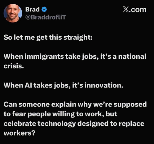 Screenshot: Social media post by ‘Brad’
@BraddrofliT
X.com
So let me get this straight:
When immigrants take jobs, it's a national
crisis.
When Al takes jobs, it's innovation.
Can someone explain why we're supposed
to fear people willing to work, but
celebrate technology designed to replace
workers?