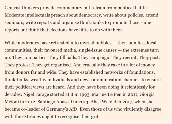 Centrist thinkers provide commentary but refrain from political battle. Moderate intellectuals preach about democracy, write about policies, attend seminars, write reports and organise think-tanks to promote those same reports but think that elections have little to do with them.

While moderates have retreated into myriad bubbles — their families, local communities, their favoured media, single-issue causes — the extremes turn up. They join parties. They fill halls. They campaign. They recruit. They post. They protest. They get organised. And crucially they rake in a lot of money from donors far and wide. They have established networks of foundations, think-tanks, wealthy individuals and new communication channels to ensure their political views are heard. And they have been doing it relentlessly for decades: Nigel Farage started at it in 1993, Marine Le Pen in 2011, Giorgia Meloni in 2012, Santiago Abascal in 2013, Alice Weidel in 2017, when she became co-leader of Germany’s AfD. Even those of us who virulently disagree with the extremes ought to recognise their grit