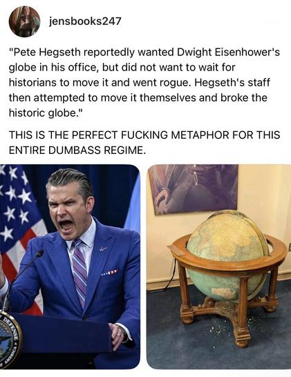screenshot of a post by jensbooks247: 

"Pete Hegseth reportedly wanted Dwight Eisenhower's globe in his office, but did not want to wait for historians to move it and went rogue. Hegseth's staff then attempted to move it themselves and broke the historic globe."
THIS IS THE PERFECT FUCKING METAPHOR FOR THIS ENTIRE DUMBASS REGIME.

[photo of pete kegsbreath open mouthed and angry at a podium] 

[photo of a large globe in its wooden stand/frame. It is maybe ~5 feet (~1.5 meters) across and high, and has four legs that can be shifted onto sliding or rolling things to make movement by a single functional human possible.]