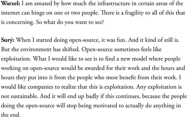 Warzel: I am amazed by how much the infrastructure in certain areas of the internet can hinge on one or two people. There is a fragility to all of this that is concerning. So what do you want to see?

Surý: When I started doing open-source, it was fun. And it kind of still is. But the environment has shifted. Open-source sometimes feels like exploitation. What I would like to see is to find a new model where people working on open-source would be awarded for their work and the hours and hours they put into it from the people who most benefit from their work. I would like companies to realize that this is exploitation. Any exploitation is not sustainable. And it will end up badly if this continues, because the people doing the open-source will stop being motivated to actually do anything in the end.